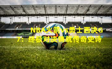 NBA火箭vs勇士西决G7：终极对决铸就传奇史诗