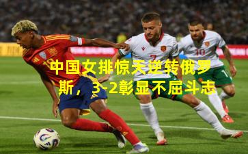 中国女排惊天逆转俄罗斯，3-2彰显不屈斗志