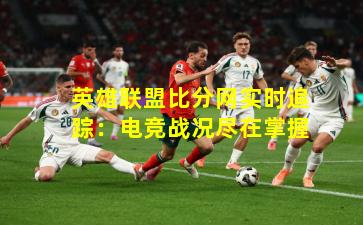 英雄联盟比分网实时追踪：电竞战况尽在掌握