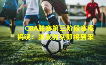 CBA联赛第三阶段赛程揭晓：决战时刻即将到来