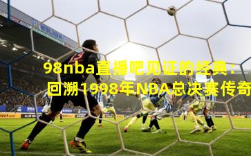 98nba直播吧见证的经典：回溯1998年NBA总决赛传奇