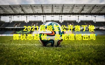 2021英格兰公开赛丁俊晖状态起伏，次轮遗憾出局