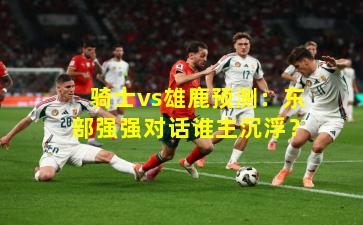 骑士vs雄鹿预测：东部强强对话谁主沉浮？