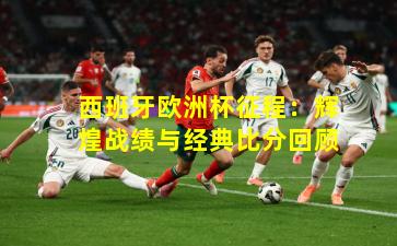 西班牙欧洲杯征程:辉煌战绩与经典比分回顾