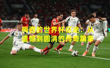 梅西的世界杯征途：从遗憾到圆满的传奇篇章