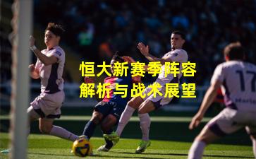 恒大新赛季阵容解析与战术展望