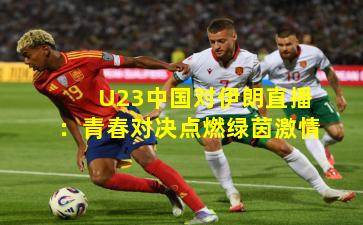 U23中国对伊朗直播:青春对决点燃绿茵激情