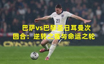 巴萨vs巴黎圣日耳曼次回合:逆转之夜与命运之轮